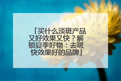买什么淡斑产品又好效果又快？解锁夏季好物：去斑快效果好的品牌